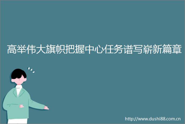 高举伟大旗帜把握中心任务谱写崭新篇章