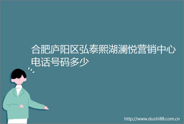 合肥庐阳区弘泰熙湖澜悦营销中心电话号码多少