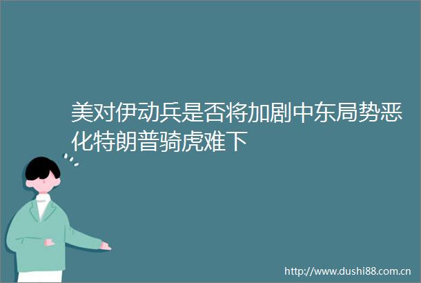 美对伊动兵是否将加剧中东局势恶化特朗普骑虎难下