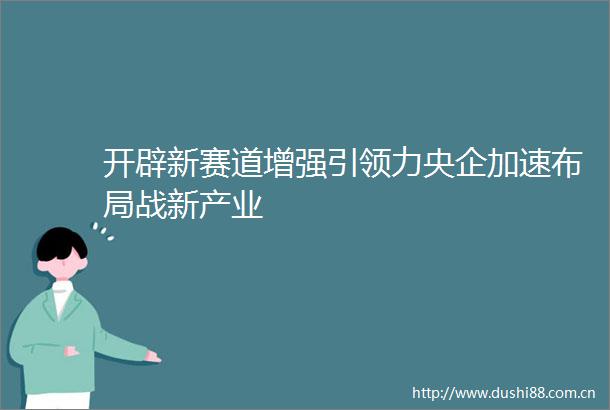 开辟新赛道增强引领力央企加速布局战新产业