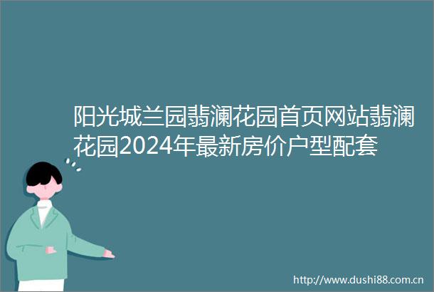 阳光城兰园翡澜花园首页网站翡澜花园2024年最新房价户型配套