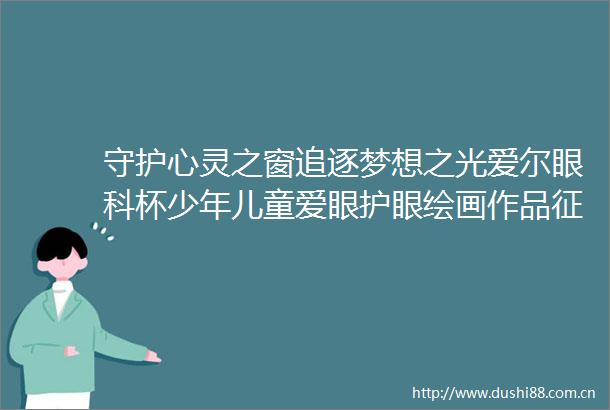 守护心灵之窗追逐梦想之光爱尔眼科杯少年儿童爱眼护眼绘画作品征集活动精彩速递