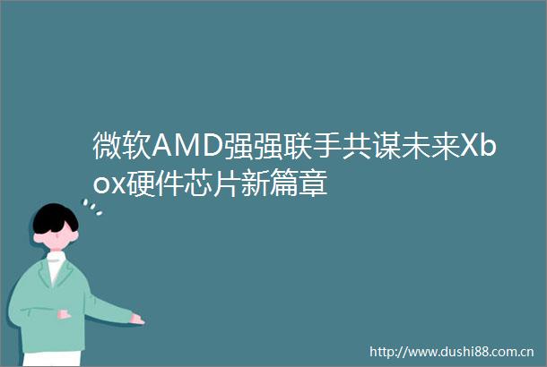 微软AMD强强联手共谋未来Xbox硬件芯片新篇章