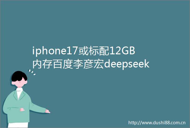 iphone17或标配12GB内存百度李彦宏deepseek并非万能曝ManusAI融资546亿估值暴涨5倍