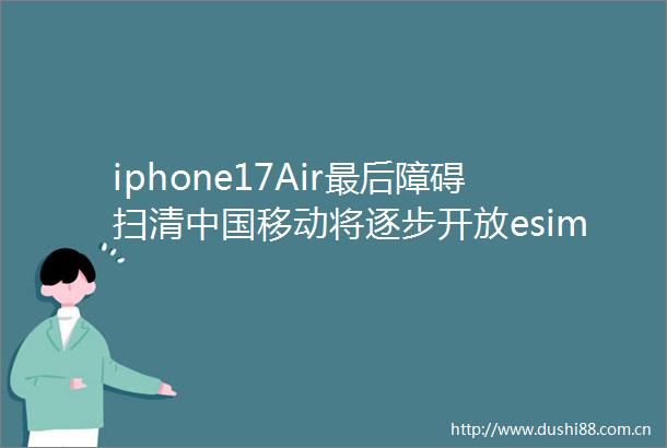 iphone17Air最后障碍扫清移动将逐步开放esim