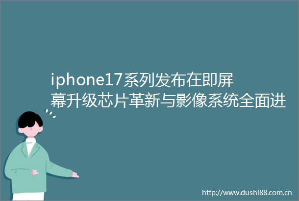 iphone17系列发布在即屏幕升级芯片革新与影像系统全面进化