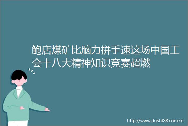 鲍店煤矿比脑力拼手速这场工会十八大精神知识竞赛超燃