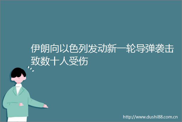 伊朗向以色列发动新一轮导弹袭击致数十人受伤