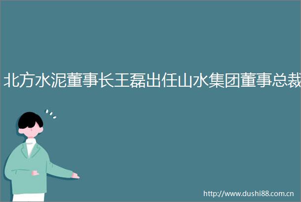 北方水泥董事长王磊出任山水集团董事总裁