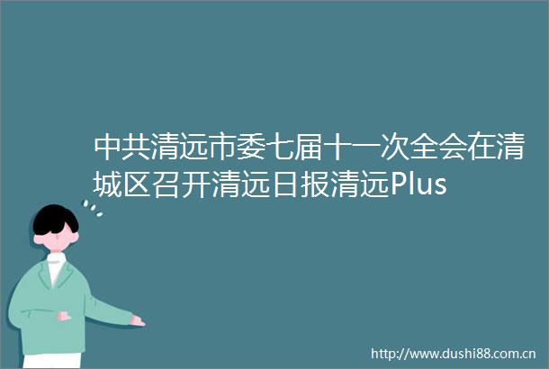 清远市委七届十一次全会在清城区召开清远日报清远Plus