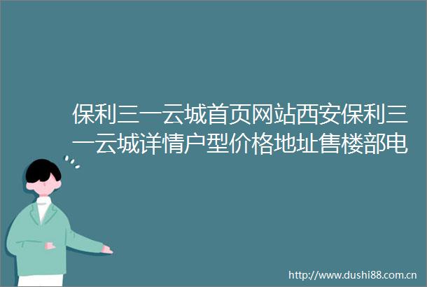 保利三一云城首页网站西安保利三一云城详情户型价格地址售楼部电话