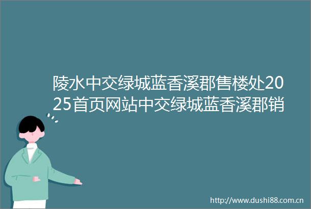陵水中交绿城蓝香溪郡售楼处2025首页网站中交绿城蓝香溪郡销售中心蓝香溪郡欢迎您楼盘详情备案价容积率售楼处电话