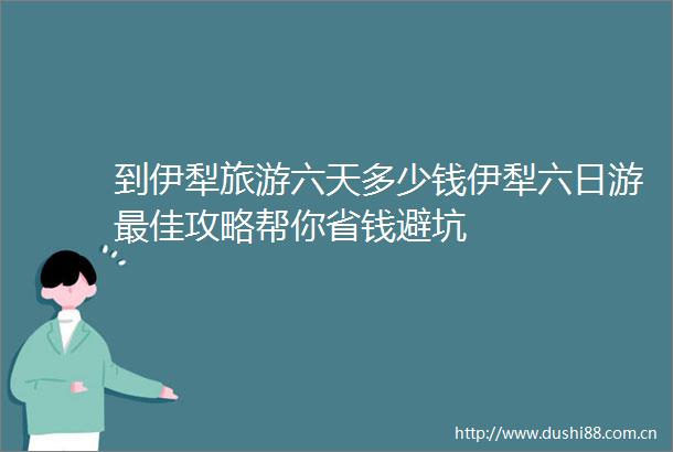 到伊犁旅游六天多少钱伊犁六日游最佳攻略帮你省钱避坑