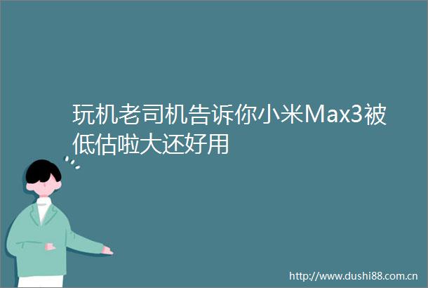 玩机老司机告诉你小米Max3被低估啦大还好用