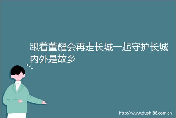 跟着董耀会再走长城一起守护长城内外是故乡