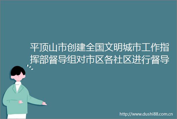平顶山市创建全国文明城市工作指挥部督导组对市区各社区进行督导考评