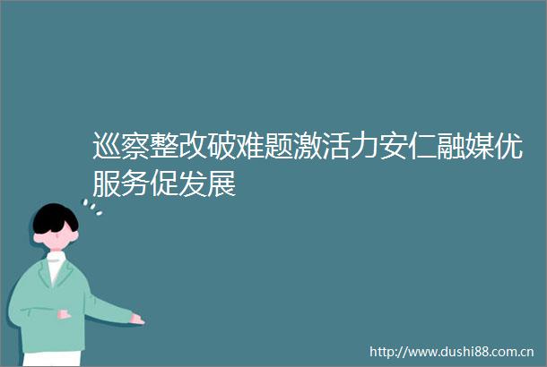 巡察整改破难题激活力安仁融媒优服务促发展