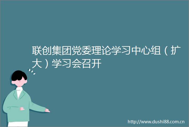 联创集团党委理论学习中心组（扩大）学习会召开
