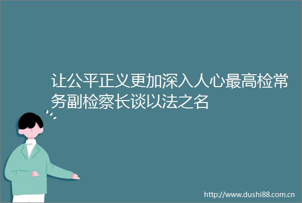 让公平正义更加深入人心最高检常务副检察长谈以法之名