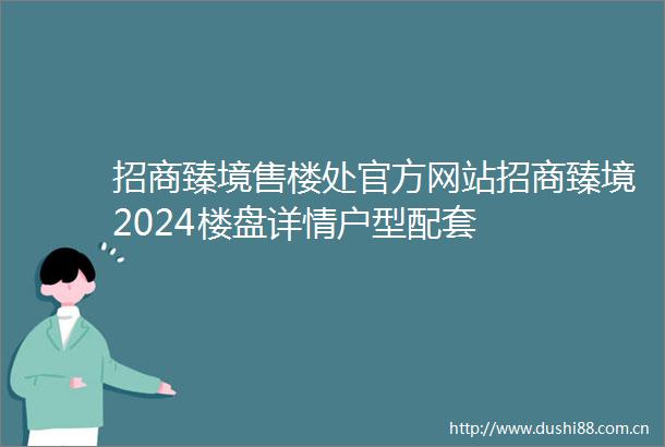 招商臻境售楼处官方网站招商臻境2024楼盘详情户型配套