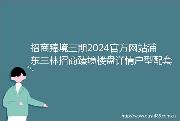 招商臻境三期2024官方网站浦东三林招商臻境楼盘详情户型配套