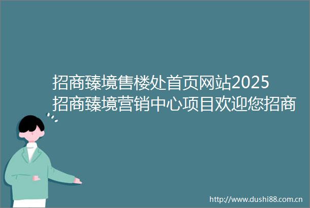 招商臻境售楼处首页网站2025招商臻境营销中心项目欢迎您招商臻境售楼处电话地址备案价楼盘详情