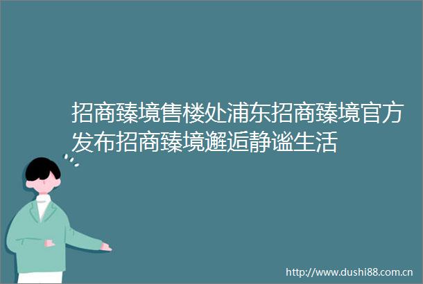 招商臻境售楼处浦东招商臻境官方发布招商臻境邂逅静谧生活