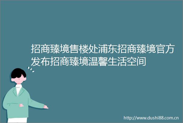 招商臻境售楼处浦东招商臻境官方发布招商臻境温馨生活空间