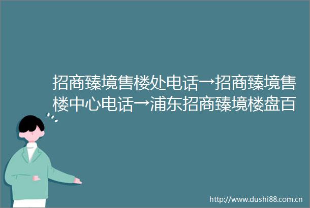 招商臻境售楼处电话→招商臻境售楼中心电话→浦东招商臻境楼盘百科→首页网站→楼盘百科→首页网站→24小时热线电话