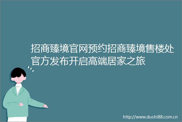 招商臻境官网预约招商臻境售楼处官方发布开启高端居家之旅
