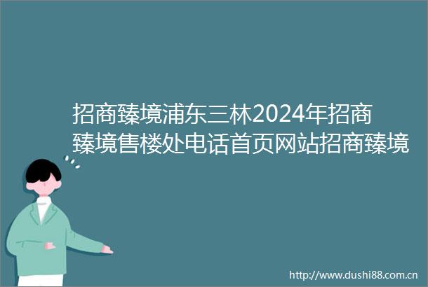 招商臻境浦东三林2024年招商臻境售楼处电话首页网站招商臻境楼盘详情户型配套
