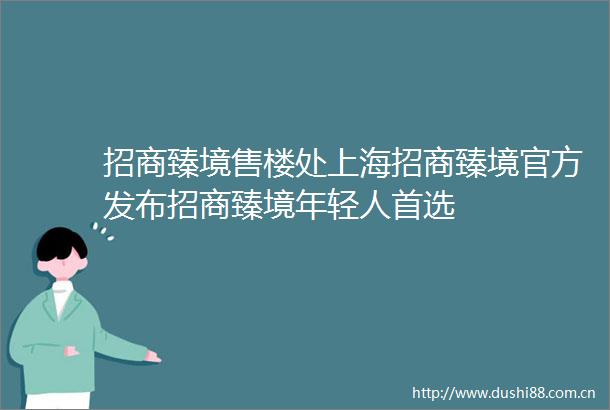 招商臻境售楼处上海招商臻境官方发布招商臻境年轻人首选