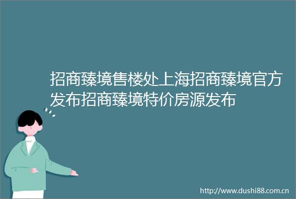 招商臻境售楼处上海招商臻境官方发布招商臻境特价房源发布