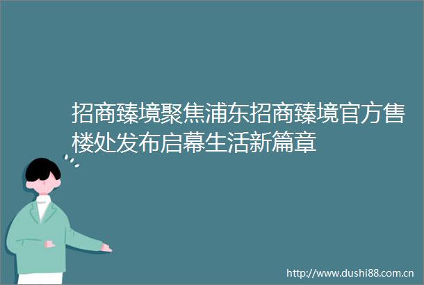 招商臻境聚焦浦东招商臻境官方售楼处发布启幕生活新篇章
