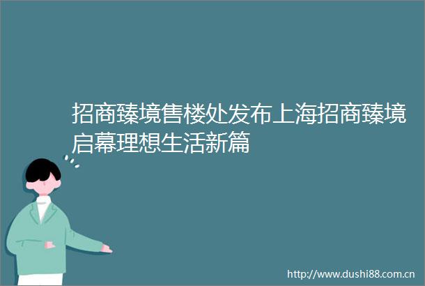 招商臻境售楼处发布上海招商臻境启幕理想生活新篇