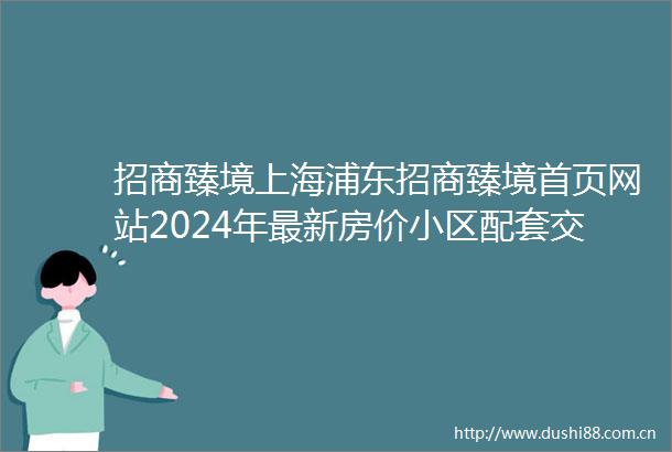 招商臻境上海浦东招商臻境首页网站2024年最新房价小区配套交通地铁