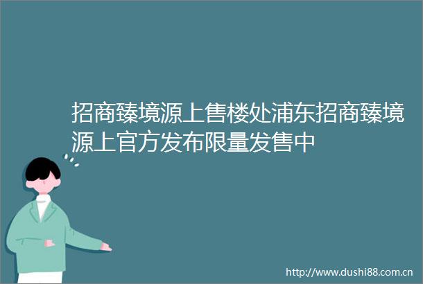 招商臻境源上售楼处浦东招商臻境源上官方发布限量发售中