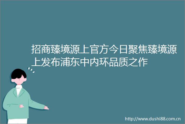 招商臻境源上官方今日聚焦臻境源上发布浦东中内环品质之作