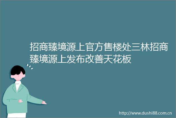 招商臻境源上官方售楼处三林招商臻境源上发布改善天花板