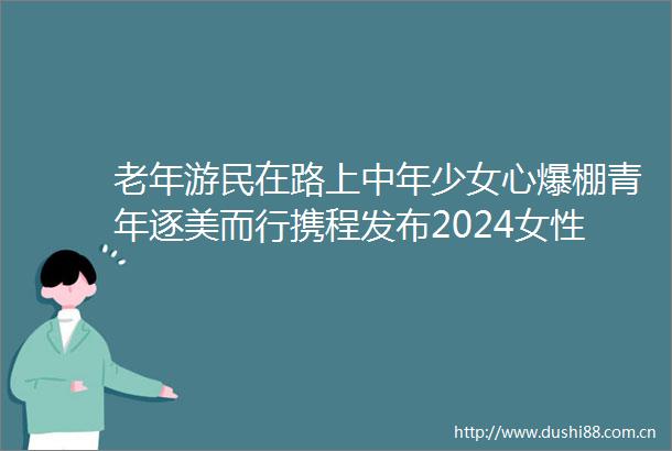 老年游民在路上中年少女心爆棚青年逐美而行携程发布2024女性旅行消费洞察报告