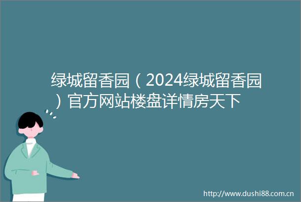 绿城留香园（2024绿城留香园）官方网站楼盘详情房天下
