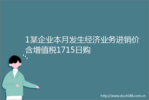 1某企业本月发生经济业务进销价含增值税1715日购