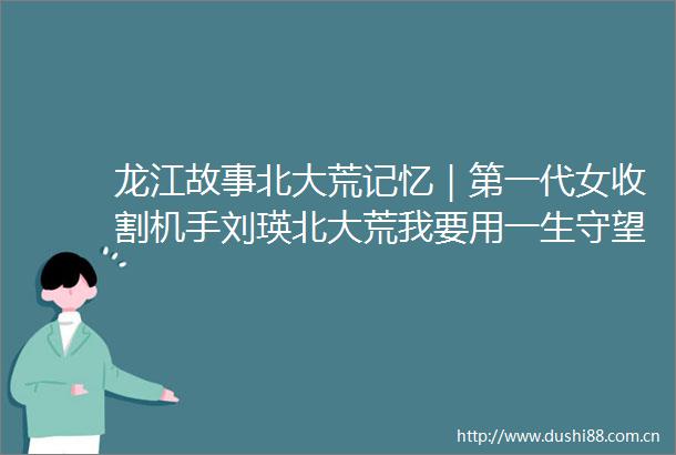 龙江故事北大荒记忆｜第一代女收割机手刘瑛北大荒我要用一生守望你