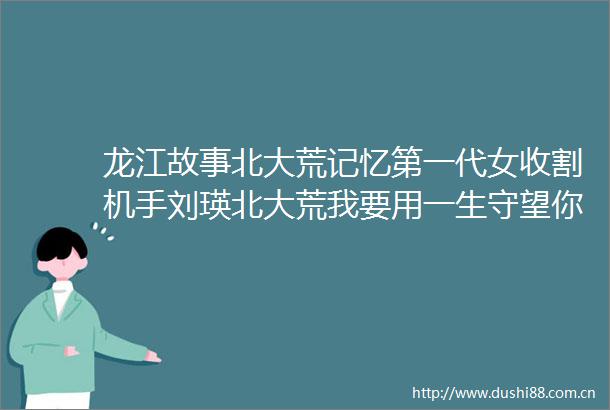 龙江故事北大荒记忆第一代女收割机手刘瑛北大荒我要用一生守望你