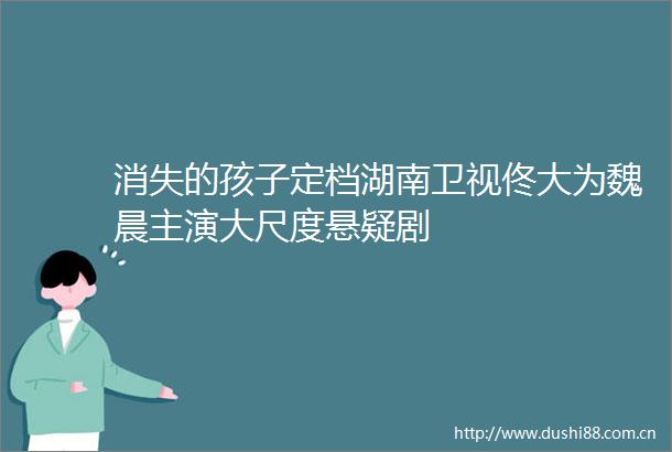 消失的孩子定档湖南卫视佟大为魏晨主演大尺度悬疑剧