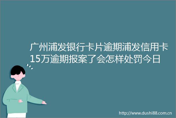 广州浦发银行卡片逾期浦发信用卡15万逾期报案了会怎样今日更新中