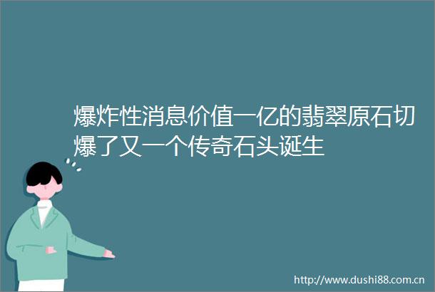 性消息价值一亿的翡翠原石切爆了又一个传奇石头诞生