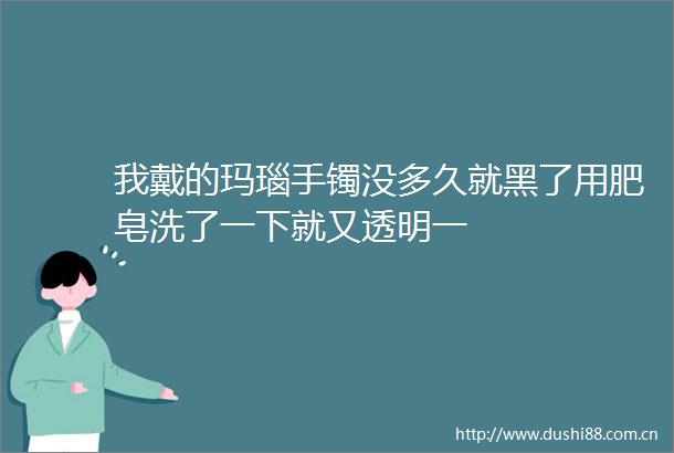 我戴的玛瑙手镯没多久就黑了用肥皂洗了一下就又透明一
