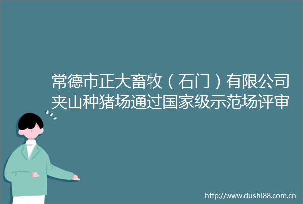 常德市正大畜牧（石门）有限公司夹山种猪场通过级示范场评审