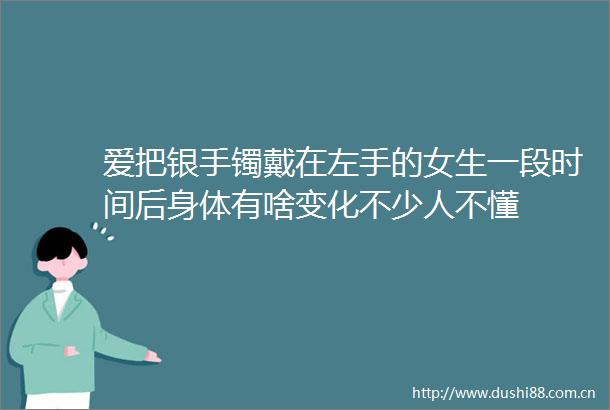 爱把银手镯戴在左手的女生一段时间后身体有啥变化不少人不懂